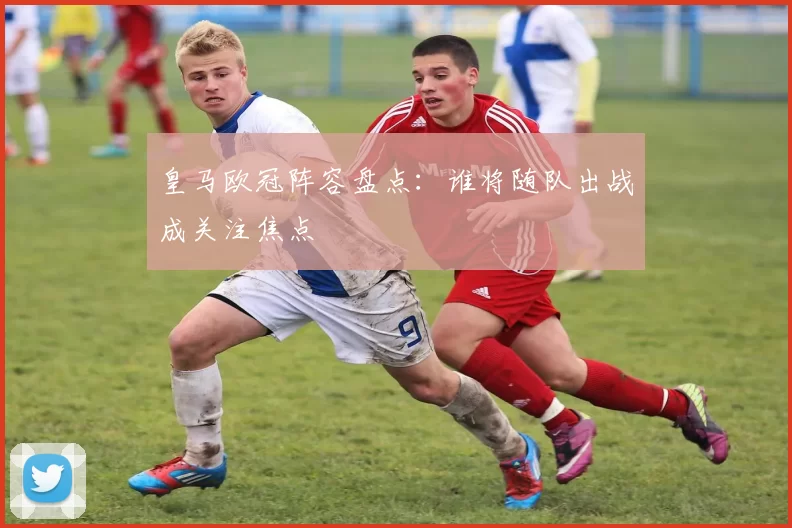 皇马欧冠阵容盘点：谁将随队出战成关注焦点