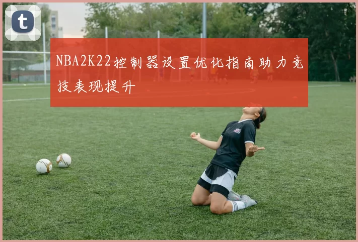 NBA2K22控制器设置优化指南助力竞技表现提升