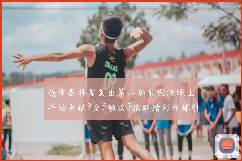 德章泰穆雷复出第二场表现抢眼上半场贡献9分5助攻3抢断精彩传球引关注
