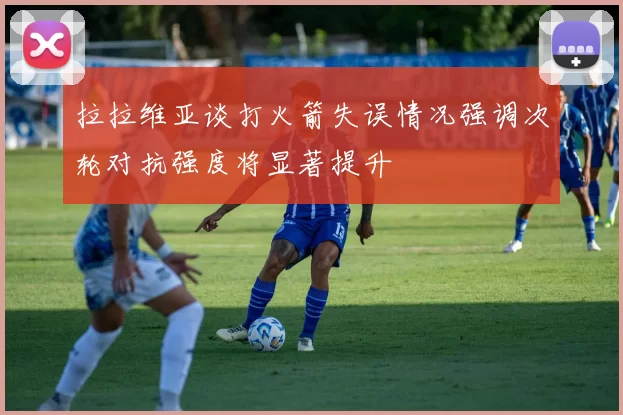 拉拉维亚谈打火箭失误情况强调次轮对抗强度将显著提升