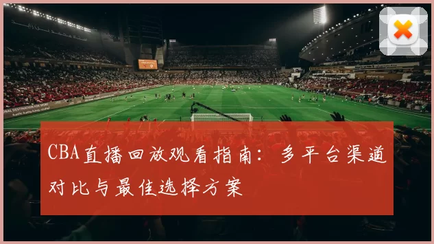 CBA直播回放观看指南:多平台渠道对比与最佳选择方案