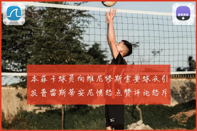 本菲卡球员向维尼修斯索要球衣引发普雷斯蒂安尼愤怒点赞评论怒斥队友
