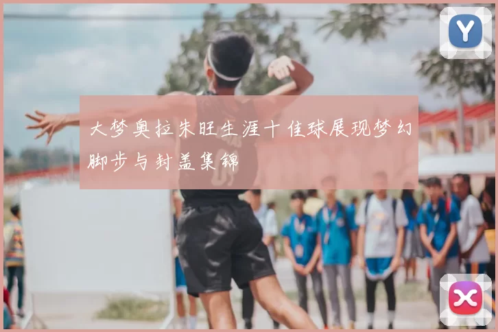 大梦奥拉朱旺生涯十佳球展现梦幻脚步与封盖集锦