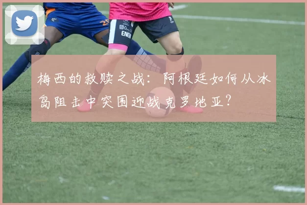 梅西的救赎之战：阿根廷如何从冰岛阻击中突围迎战克罗地亚？