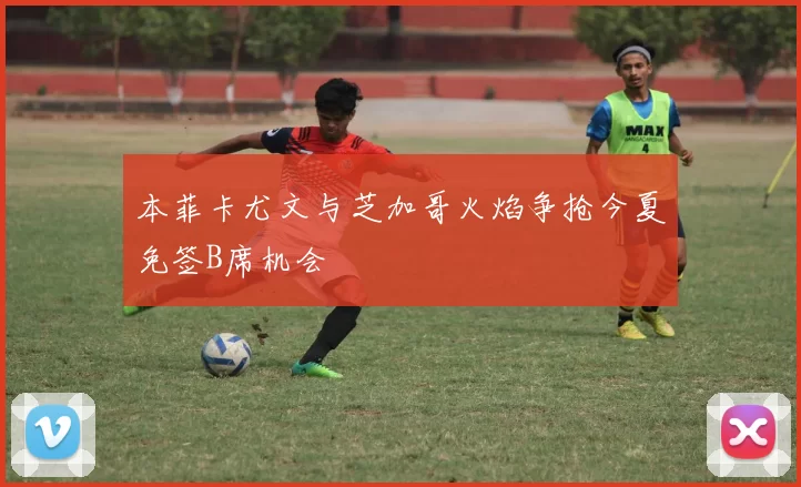 本菲卡尤文与芝加哥火焰争抢今夏免签B席机会