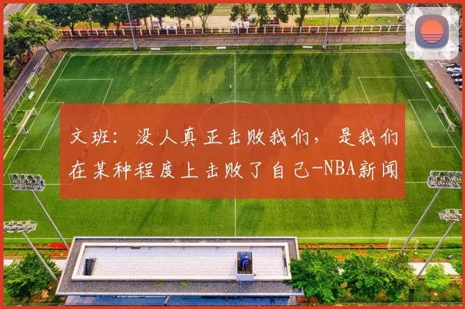 文班：没人真正击败我们，是我们在某种程度上击败了自己-NBA新闻