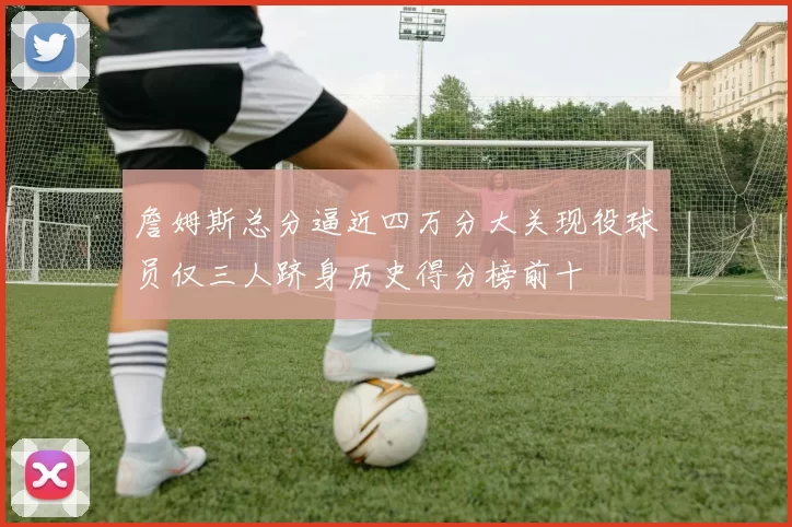 詹姆斯总分逼近四万分大关现役球员仅三人跻身历史得分榜前十