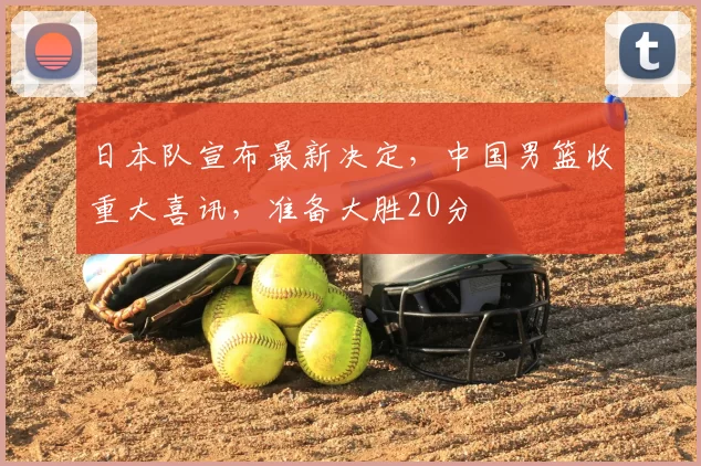 日本队宣布最新决定，中国男篮收重大喜讯，准备大胜20分