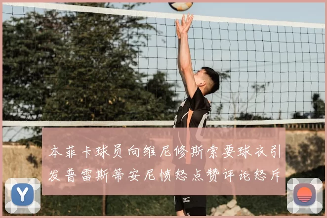 本菲卡球员向维尼修斯索要球衣引发普雷斯蒂安尼愤怒点赞评论怒斥队友