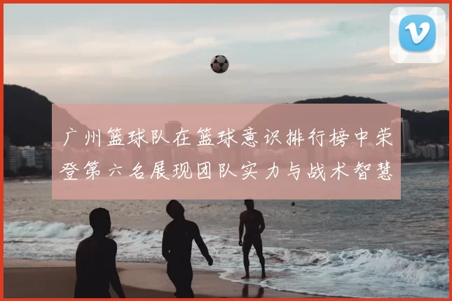 广州篮球队在篮球意识排行榜中荣登第六名展现团队实力与战术智慧