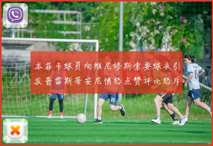 本菲卡球员向维尼修斯索要球衣引发普雷斯蒂安尼愤怒点赞评论怒斥队友