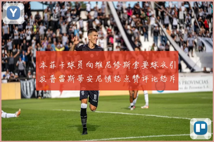本菲卡球员向维尼修斯索要球衣引发普雷斯蒂安尼愤怒点赞评论怒斥队友