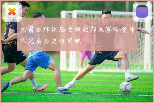 火箭逆转快船晋级西部决赛哈登率队完成历史性突破