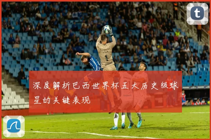 深度解析巴西世界杯五大历史级球星的关键表现