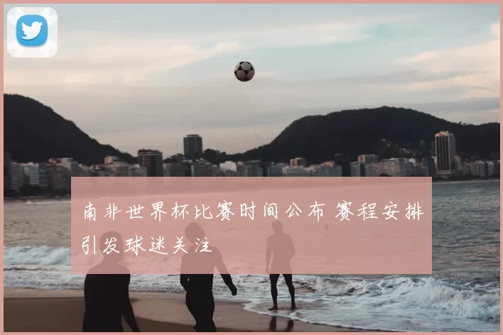 南非世界杯比赛时间公布 赛程安排引发球迷关注