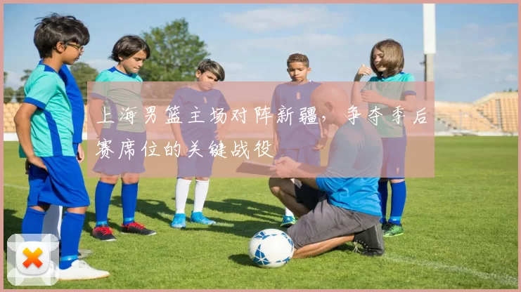 上海男篮主场对阵新疆，争夺季后赛席位的关键战役