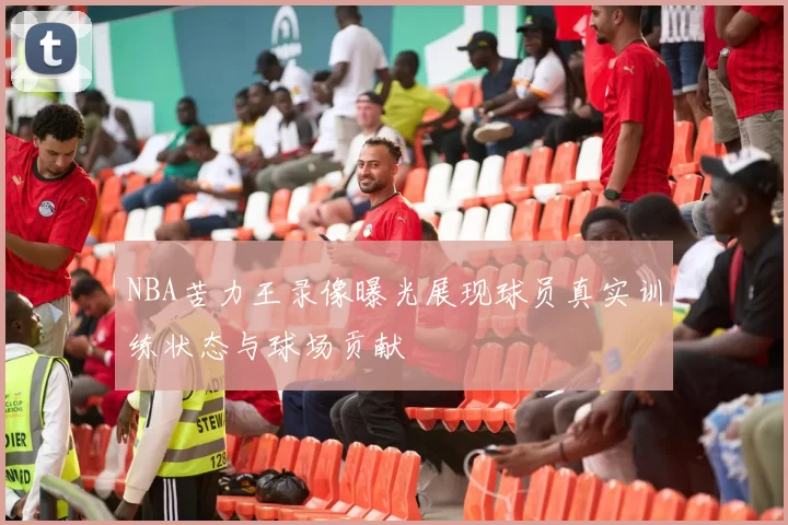 NBA苦力王录像曝光展现球员真实训练状态与球场贡献