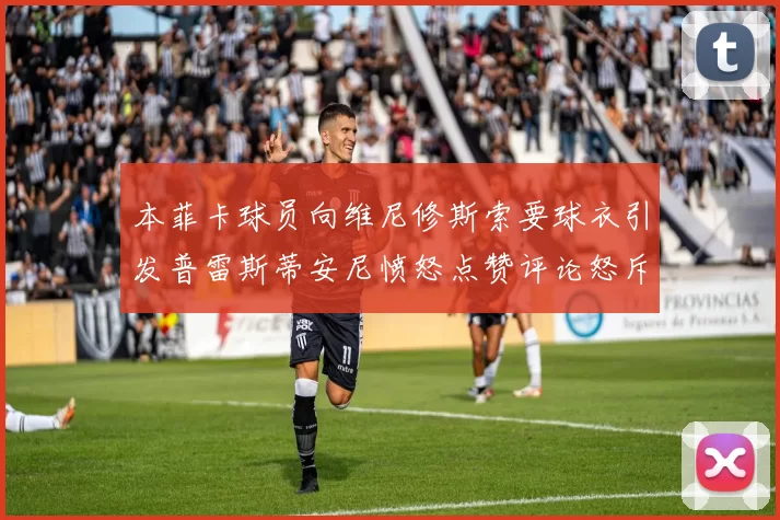 本菲卡球员向维尼修斯索要球衣引发普雷斯蒂安尼愤怒点赞评论怒斥队友