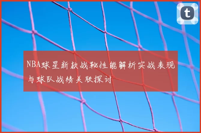 NBA球星新款战靴性能解析实战表现与球队战绩关联探讨