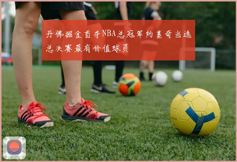丹佛掘金首夺NBA总冠军约基奇当选总决赛最有价值球员
