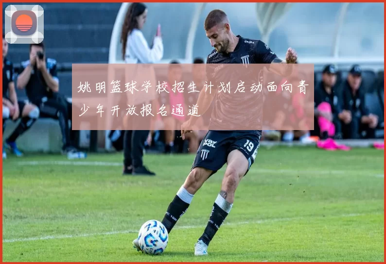 姚明篮球学校招生计划启动面向青少年开放报名通道