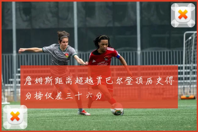 詹姆斯距离超越贾巴尔登顶历史得分榜仅差三十六分