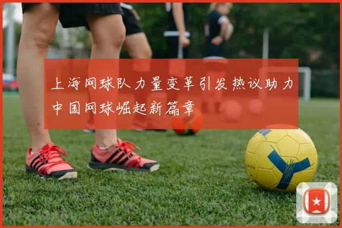 上海网球队力量变革引发热议助力中国网球崛起新篇章