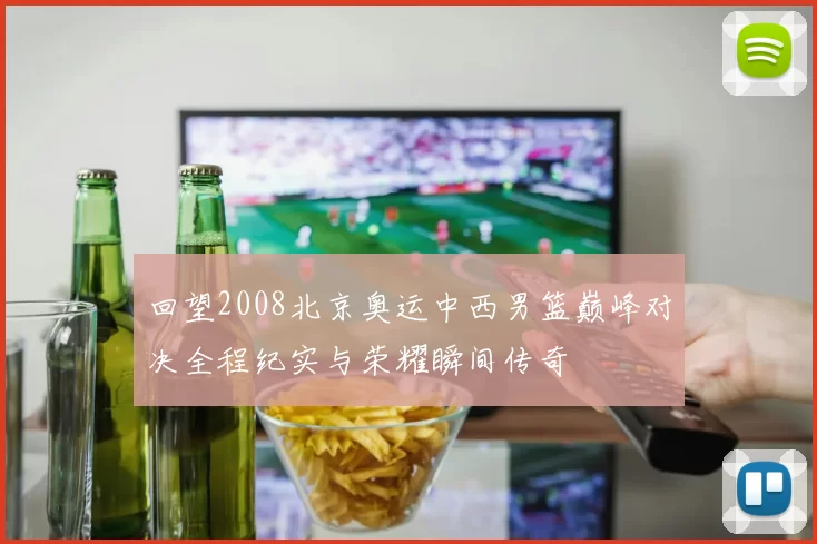 回望2008北京奥运中西男篮巅峰对决全程纪实与荣耀瞬间传奇