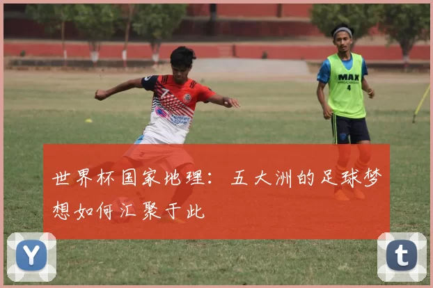 世界杯国家地理:五大洲的足球梦想如何汇聚于此