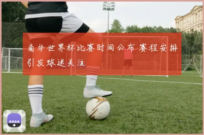 南非世界杯比赛时间公布 赛程安排引发球迷关注