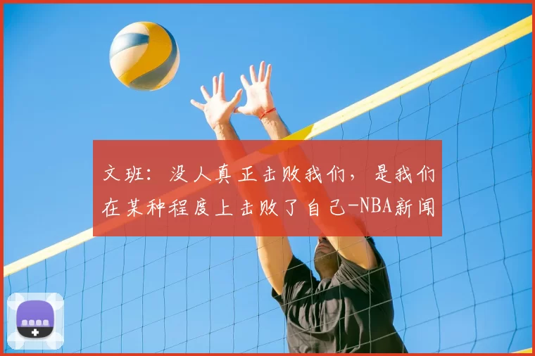 文班：没人真正击败我们，是我们在某种程度上击败了自己-NBA新闻