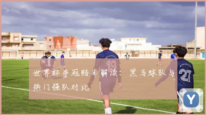 世界杯夺冠赔率解读:黑马球队与热门强队对比