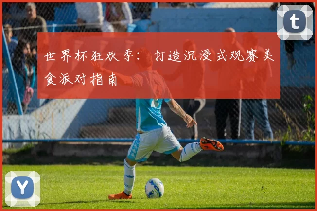 世界杯狂欢季：打造沉浸式观赛美食派对指南