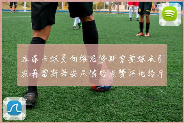 本菲卡球员向维尼修斯索要球衣引发普雷斯蒂安尼愤怒点赞评论怒斥队友