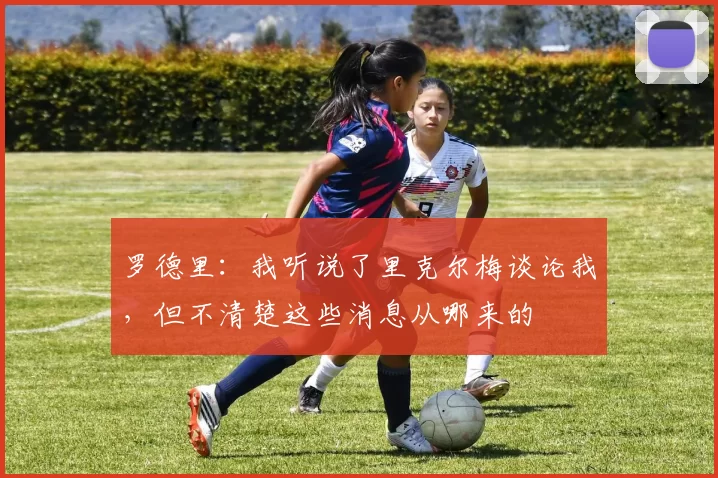 罗德里:我听说了里克尔梅谈论我,但不清楚这些消息从哪来的
