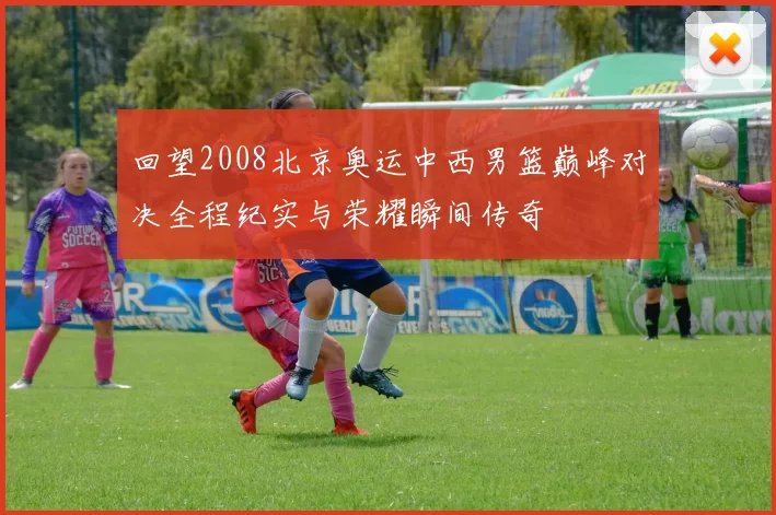 回望2008北京奥运中西男篮巅峰对决全程纪实与荣耀瞬间传奇