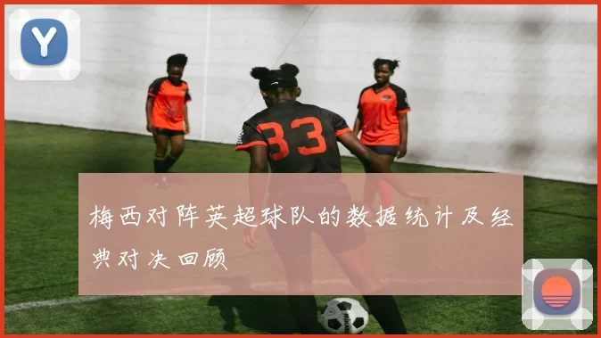 梅西对阵英超球队的数据统计及经典对决回顾