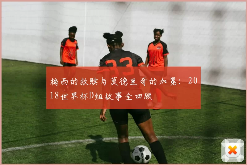 梅西的救赎与莫德里奇的加冕：2018世界杯D组故事全回顾