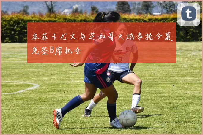本菲卡尤文与芝加哥火焰争抢今夏免签B席机会