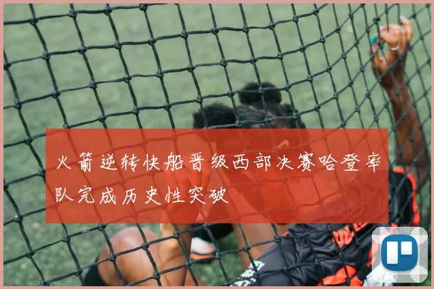 火箭逆转快船晋级西部决赛哈登率队完成历史性突破
