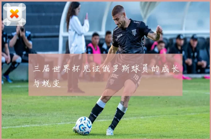 三届世界杯见证俄罗斯球员的成长与蜕变