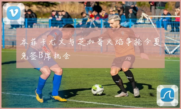 本菲卡尤文与芝加哥火焰争抢今夏免签B席机会