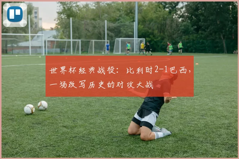 世界杯经典战役:比利时2-1巴西,一场改写历史的对攻大战