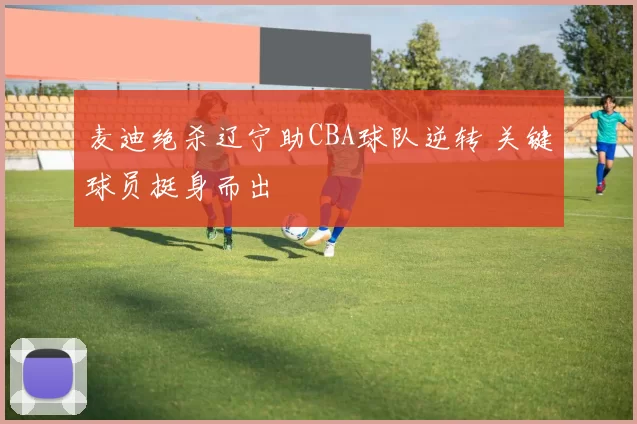 麦迪绝杀辽宁助CBA球队逆转 关键球员挺身而出
