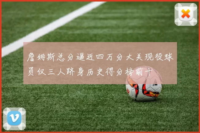 詹姆斯总分逼近四万分大关现役球员仅三人跻身历史得分榜前十