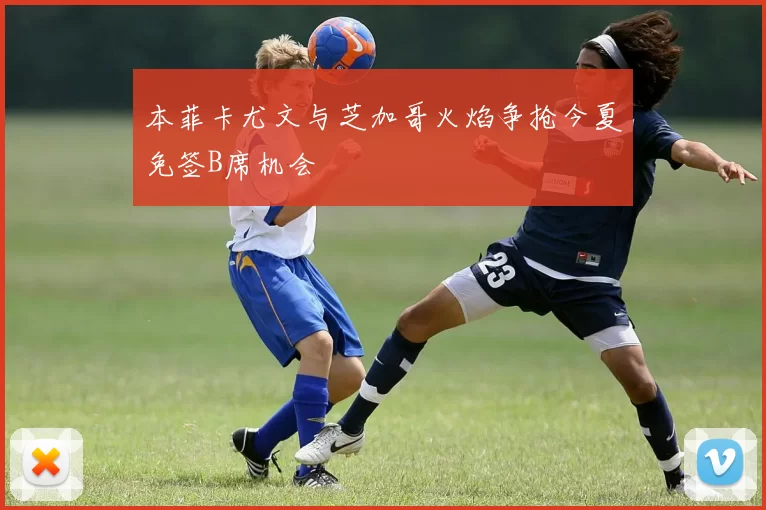本菲卡尤文与芝加哥火焰争抢今夏免签B席机会