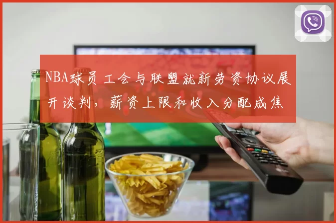 NBA球员工会与联盟就新劳资协议展开谈判,薪资上限和收入分配成焦点