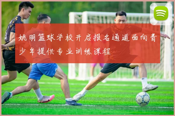 姚明篮球学校开启报名通道面向青少年提供专业训练课程