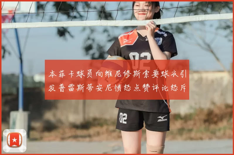 本菲卡球员向维尼修斯索要球衣引发普雷斯蒂安尼愤怒点赞评论怒斥队友