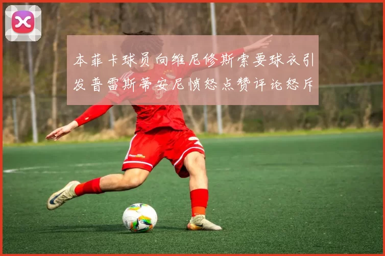 本菲卡球员向维尼修斯索要球衣引发普雷斯蒂安尼愤怒点赞评论怒斥队友